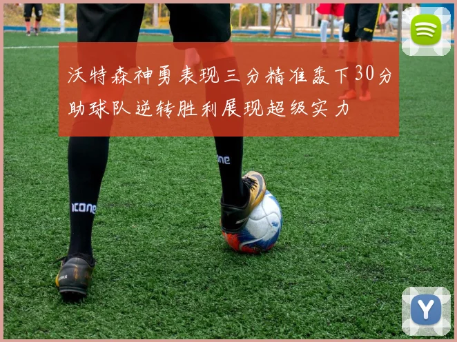 沃特森神勇表现三分精准轰下30分助球队逆转胜利展现超级实力