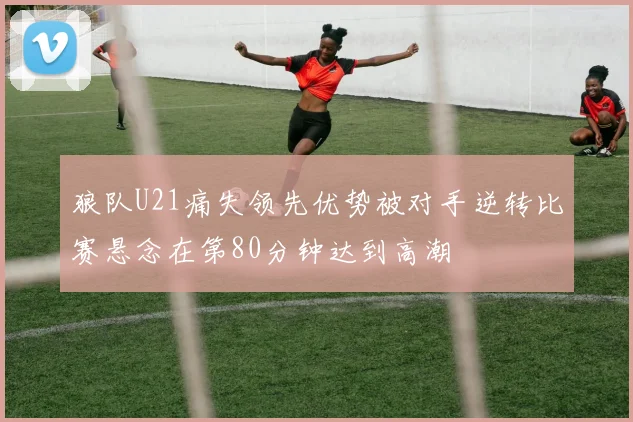 狼队U21痛失领先优势被对手逆转比赛悬念在第80分钟达到高潮