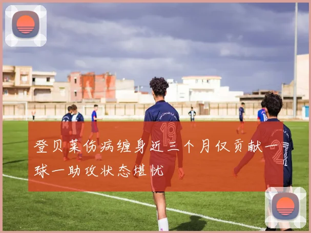 登贝莱伤病缠身近三个月仅贡献一球一助攻状态堪忧