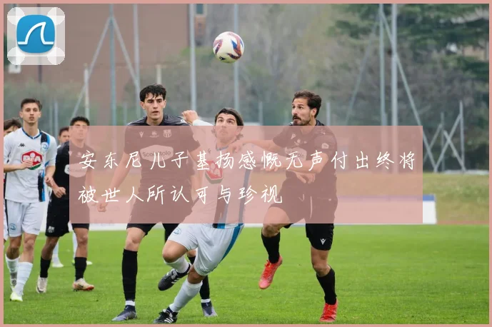 安东尼儿子基扬感慨无声付出终将被世人所认可与珍视