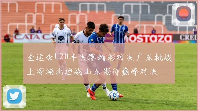 全运会U20半决赛精彩对决广东挑战上海湖北迎战山东期待巅峰对决