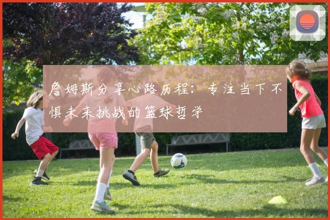 詹姆斯分享心路历程：专注当下不惧未来挑战的篮球哲学