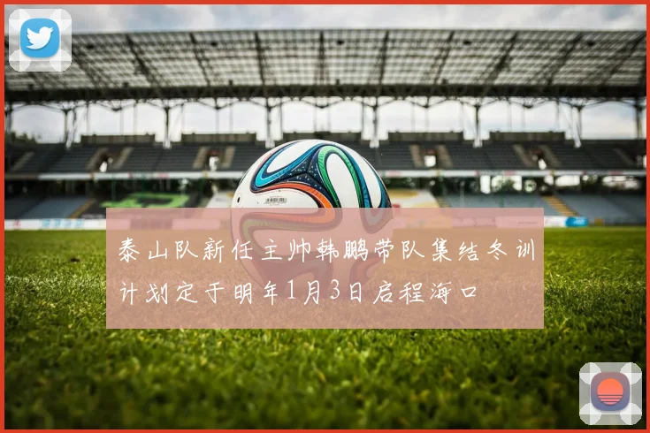 泰山队新任主帅韩鹏带队集结冬训计划定于明年1月3日启程海口