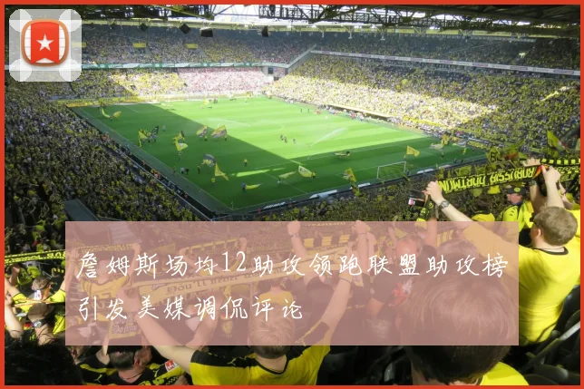 詹姆斯场均12助攻领跑联盟助攻榜引发美媒调侃评论
