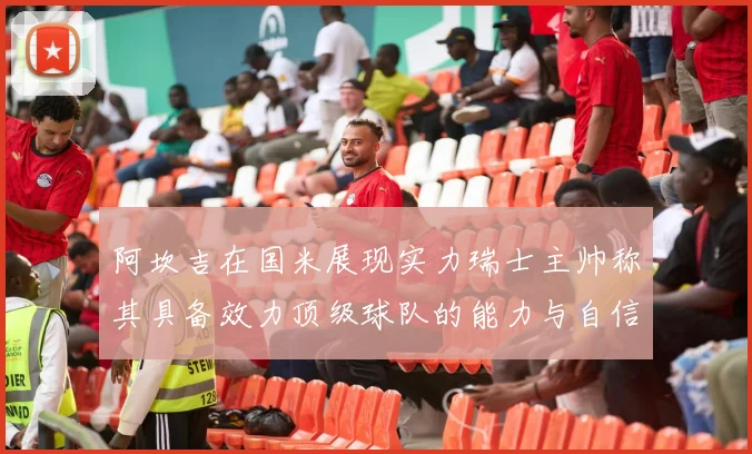 阿坎吉在国米展现实力瑞士主帅称其具备效力顶级球队的能力与自信