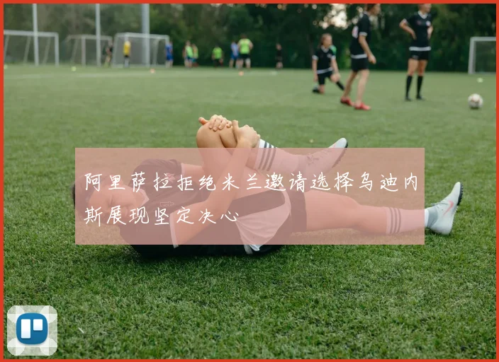 阿里萨拉拒绝米兰邀请选择乌迪内斯展现坚定决心