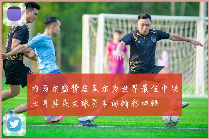 内马尔盛赞居莱尔为世界最佳中场土耳其美女球员专访精彩回顾