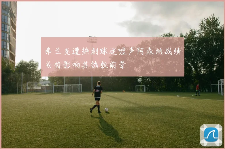 弗兰克遭热刺球迷嘘声阿森纳战绩或将影响其执教前景