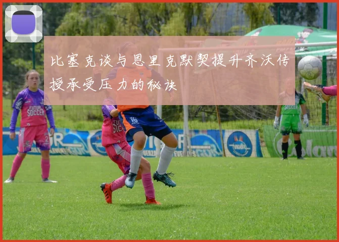 比塞克谈与恩里克默契提升齐沃传授承受压力的秘诀