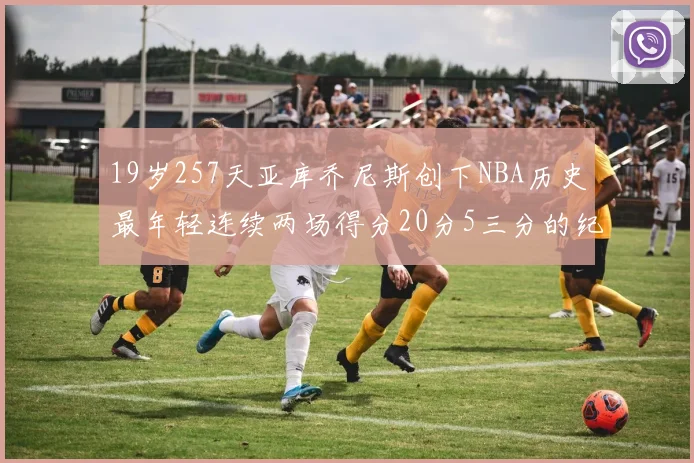 19岁257天亚库乔尼斯创下NBA历史最年轻连续两场得分20分5三分的纪录