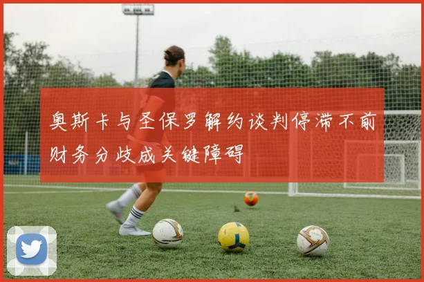 奥斯卡与圣保罗解约谈判停滞不前财务分歧成关键障碍