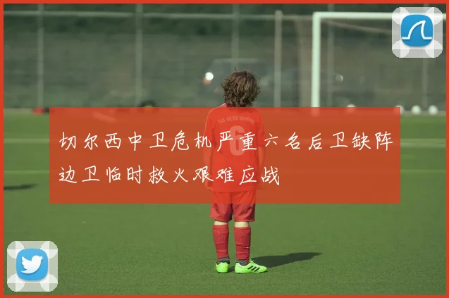 切尔西中卫危机严重六名后卫缺阵边卫临时救火艰难应战