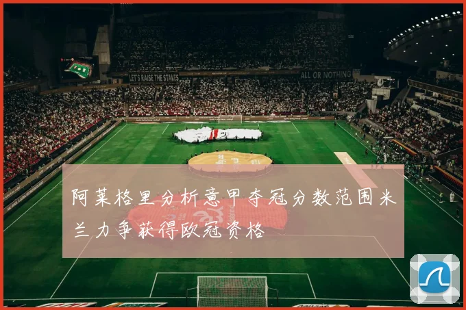 阿莱格里分析意甲夺冠分数范围米兰力争获得欧冠资格