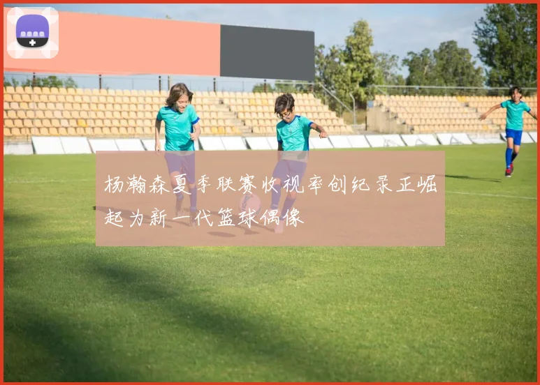 杨瀚森夏季联赛收视率创纪录正崛起为新一代篮球偶像