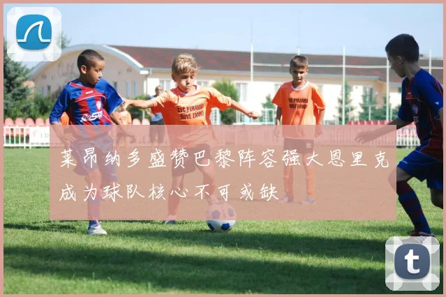 莱昂纳多盛赞巴黎阵容强大恩里克成为球队核心不可或缺