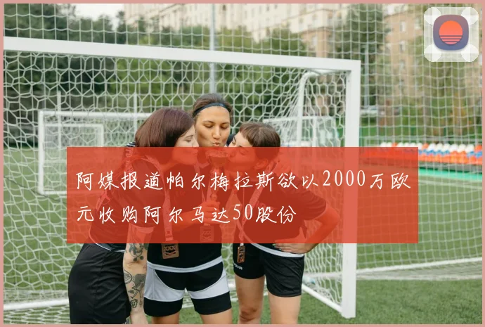 阿媒报道帕尔梅拉斯欲以2000万欧元收购阿尔马达50股份