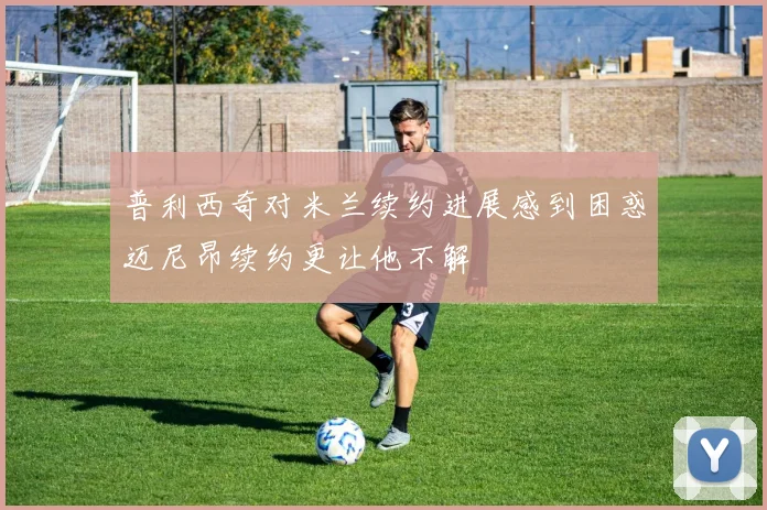 普利西奇对米兰续约进展感到困惑迈尼昂续约更让他不解