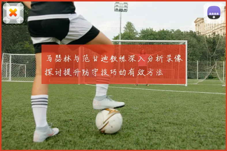 马瑟林与范甘迪教练深入分析录像探讨提升防守技巧的有效方法