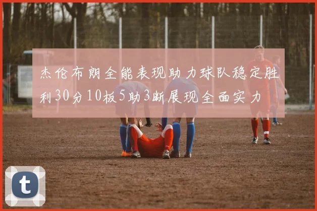 杰伦布朗全能表现助力球队稳定胜利30分10板5助3断展现全面实力