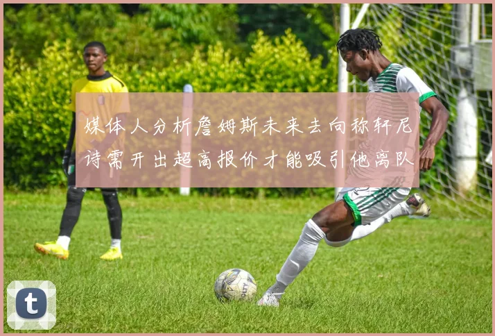 媒体人分析詹姆斯未来去向称轩尼诗需开出超高报价才能吸引他离队