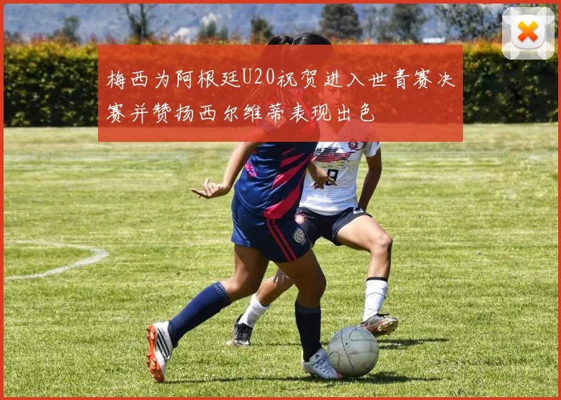 梅西为阿根廷U20祝贺进入世青赛决赛并赞扬西尔维蒂表现出色