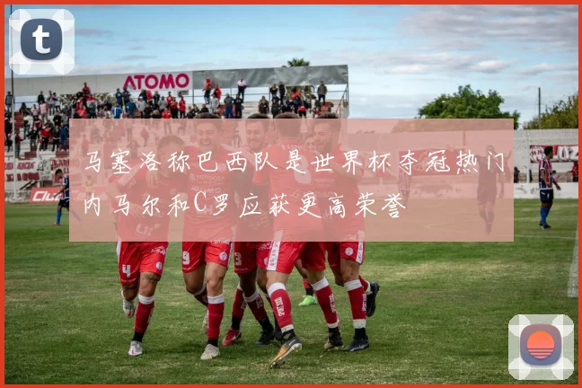 马塞洛称巴西队是世界杯夺冠热门内马尔和C罗应获更高荣誉