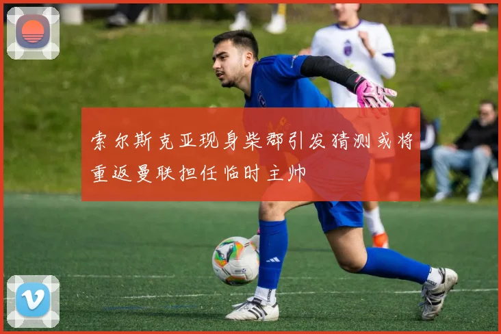 索尔斯克亚现身柴郡引发猜测或将重返曼联担任临时主帅