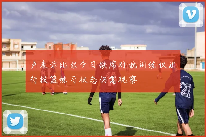 卢表示比尔今日缺席对抗训练仅进行投篮练习状态仍需观察