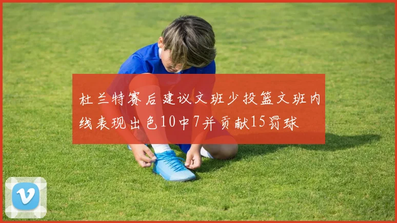 杜兰特赛后建议文班少投篮文班内线表现出色10中7并贡献15罚球