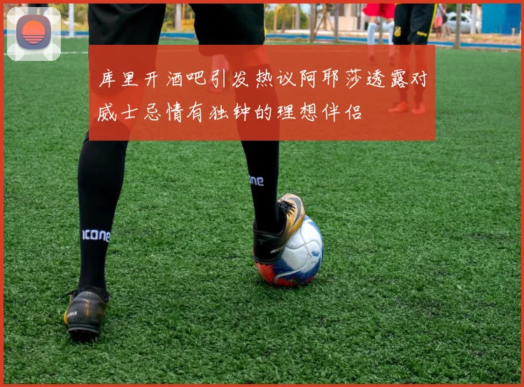库里开酒吧引发热议阿耶莎透露对威士忌情有独钟的理想伴侣