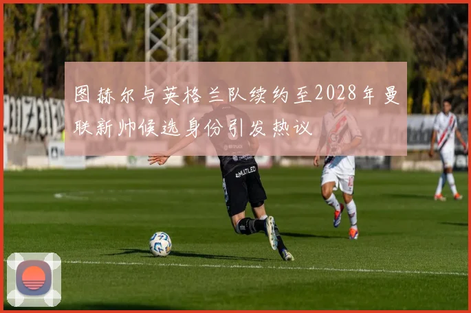 图赫尔与英格兰队续约至2028年曼联新帅候选身份引发热议