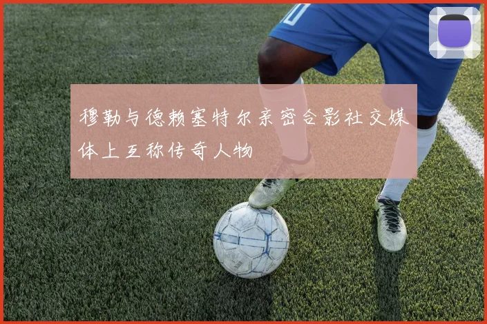 穆勒与德赖塞特尔亲密合影社交媒体上互称传奇人物