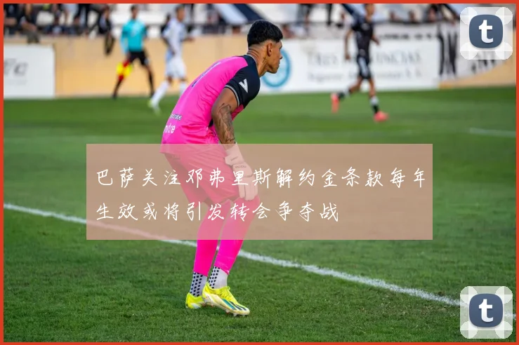 巴萨关注邓弗里斯解约金条款每年生效或将引发转会争夺战