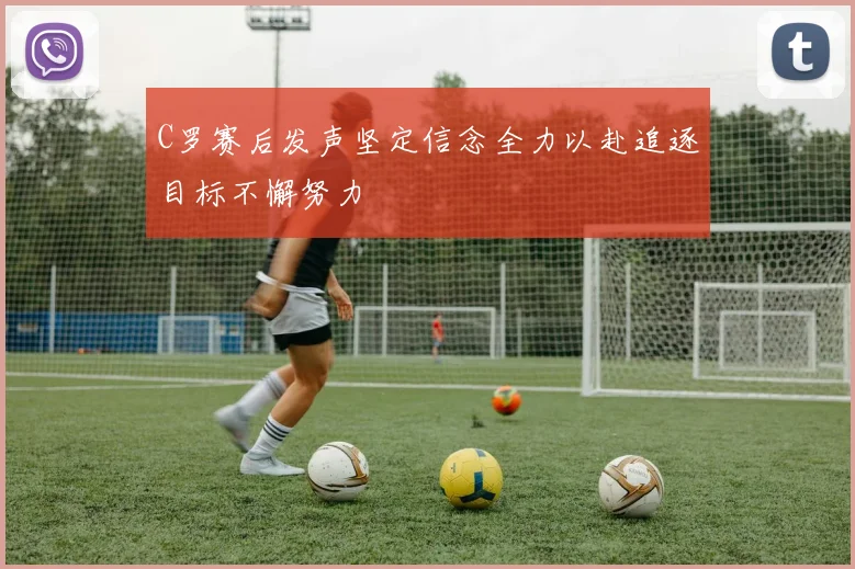 C罗赛后发声坚定信念全力以赴追逐目标不懈努力